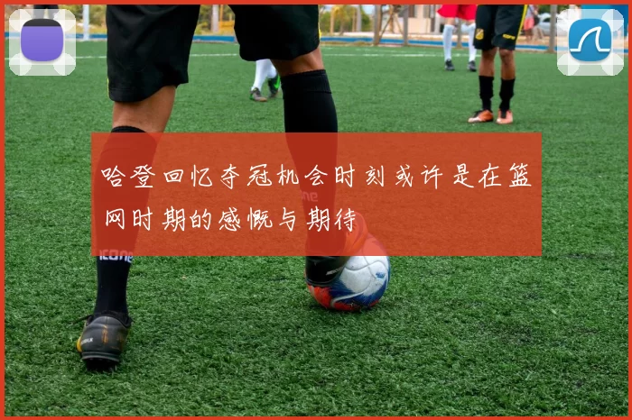 哈登回忆夺冠机会时刻或许是在篮网时期的感慨与期待