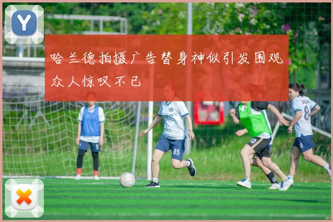 哈兰德拍摄广告替身神似引发围观众人惊叹不已