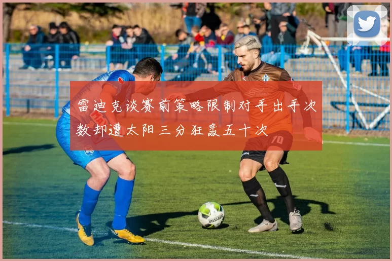 雷迪克谈赛前策略限制对手出手次数却遭太阳三分狂轰五十次