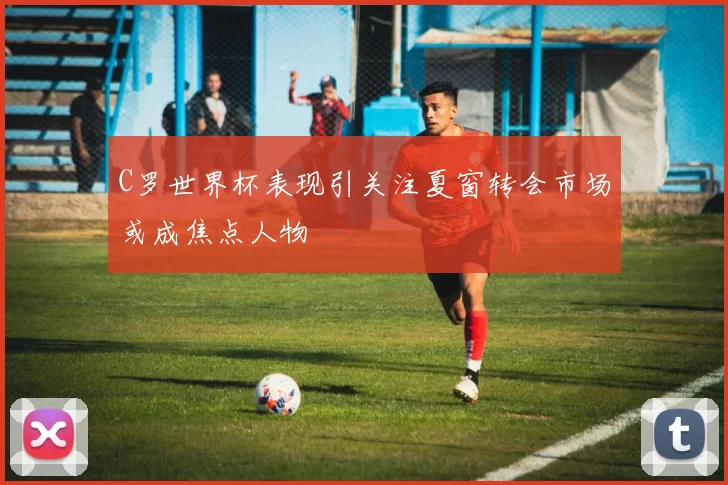 C罗世界杯表现引关注夏窗转会市场或成焦点人物