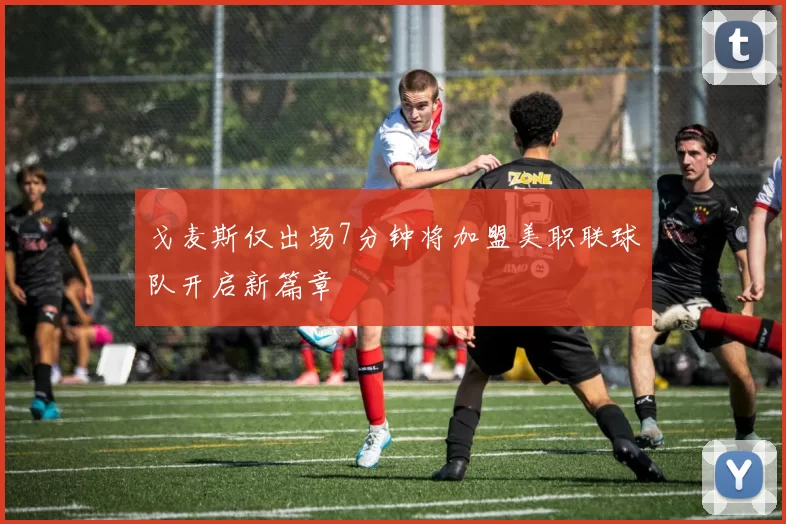 戈麦斯仅出场7分钟将加盟美职联球队开启新篇章