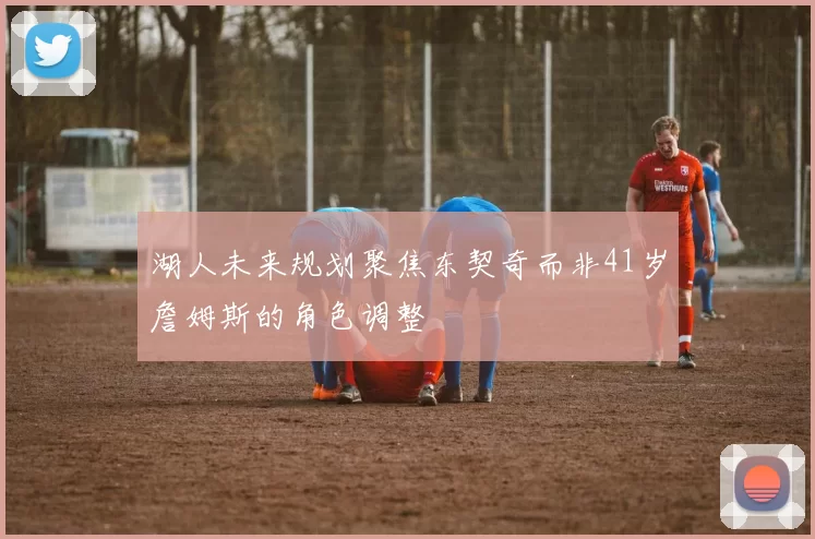 湖人未来规划聚焦东契奇而非41岁詹姆斯的角色调整