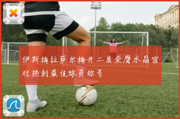 伊斯梅拉萨尔梅开二度荣膺水晶宫对热刺最佳球员称号