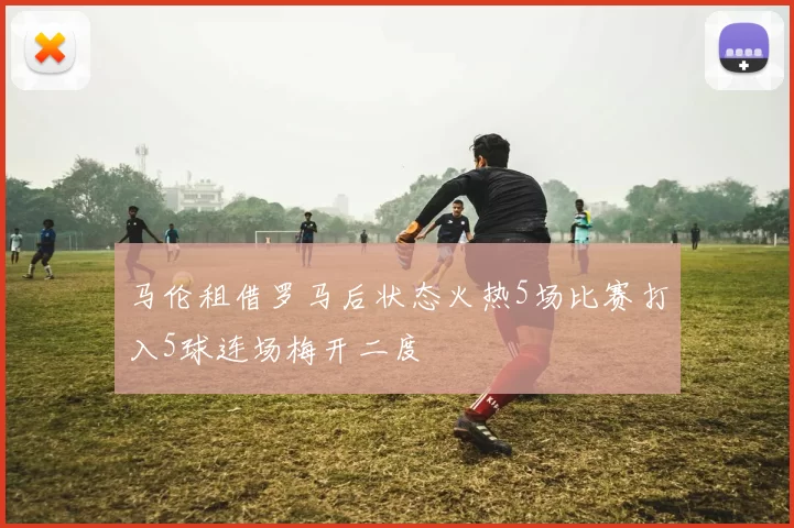 马伦租借罗马后状态火热5场比赛打入5球连场梅开二度