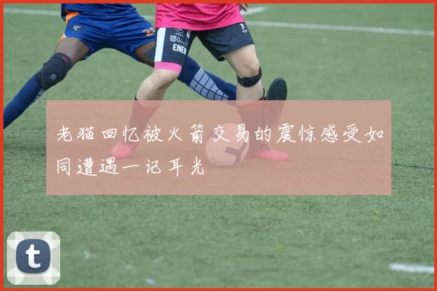 老猫回忆被火箭交易的震惊感受如同遭遇一记耳光