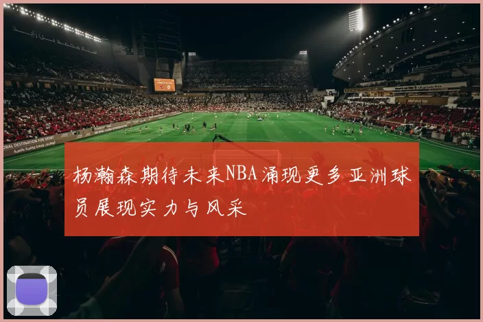 杨瀚森期待未来NBA涌现更多亚洲球员展现实力与风采