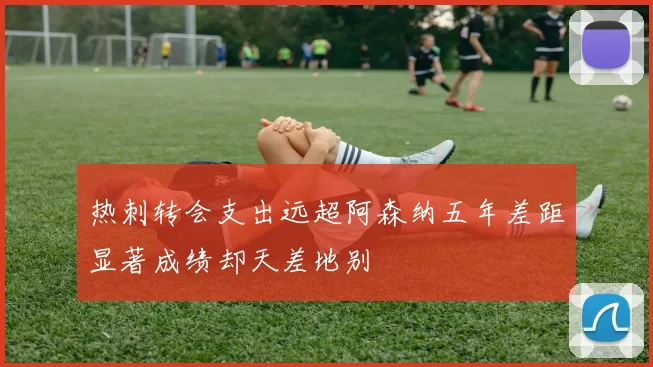 热刺转会支出远超阿森纳五年差距显著成绩却天差地别