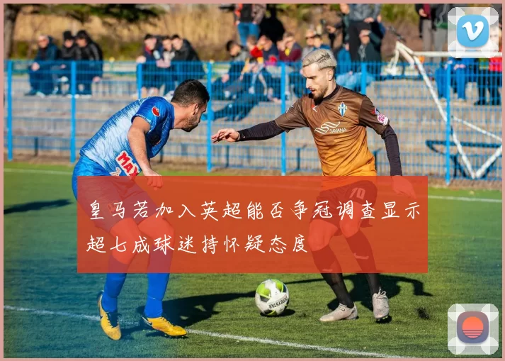 皇马若加入英超能否争冠调查显示超七成球迷持怀疑态度