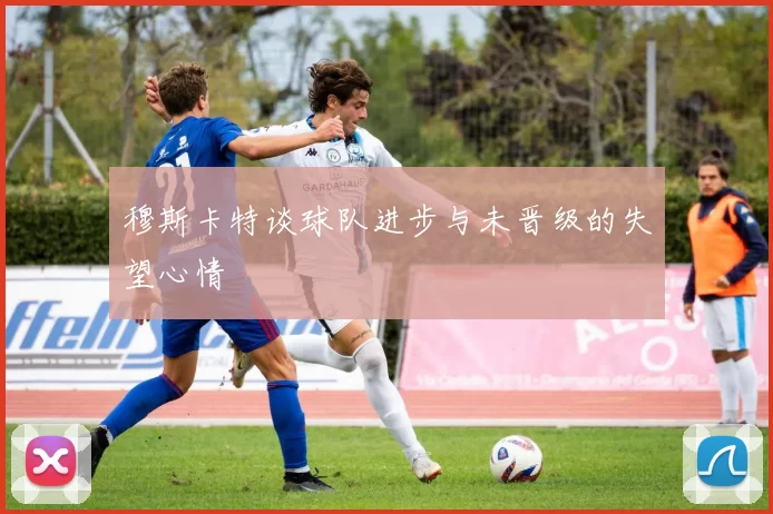 穆斯卡特谈球队进步与未晋级的失望心情