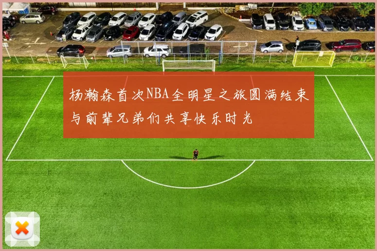杨瀚森首次NBA全明星之旅圆满结束与前辈兄弟们共享快乐时光