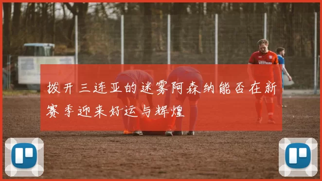 拨开三连亚的迷雾阿森纳能否在新赛季迎来好运与辉煌