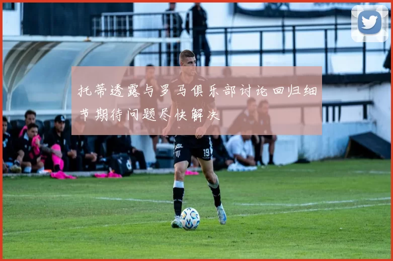 托蒂透露与罗马俱乐部讨论回归细节期待问题尽快解决
