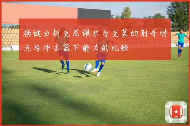 杨健分析克尼佩尔与克莱的射手特点与冲击篮下能力的比较
