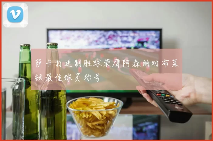 萨卡打进制胜球荣膺阿森纳对布莱顿最佳球员称号