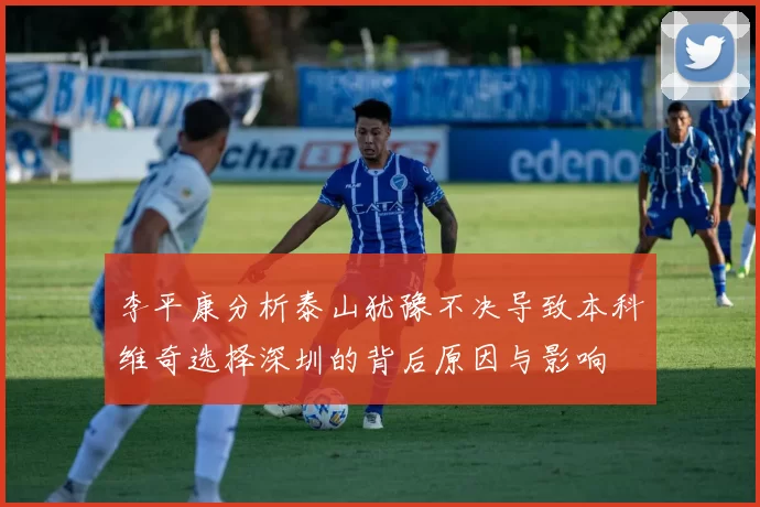 李平康分析泰山犹豫不决导致本科维奇选择深圳的背后原因与影响