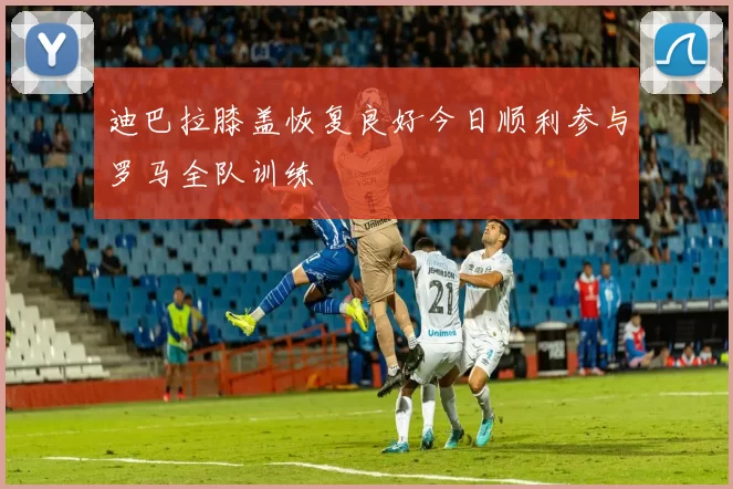 迪巴拉膝盖恢复良好今日顺利参与罗马全队训练