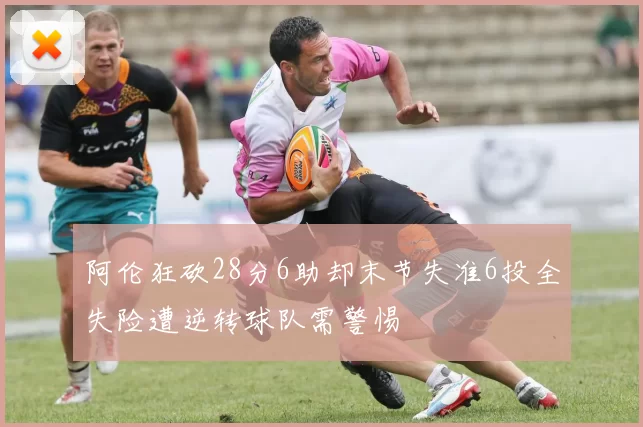 阿伦狂砍28分6助却末节失准6投全失险遭逆转球队需警惕