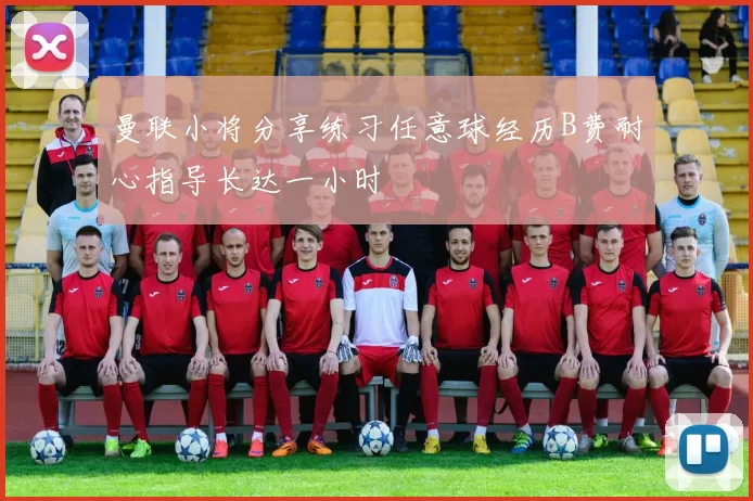 曼联小将分享练习任意球经历B费耐心指导长达一小时
