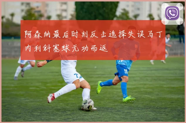 阿森纳最后时刻反击选择失误马丁内利斜塞球无功而返